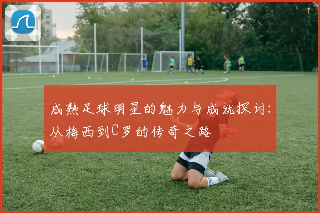 成熟足球明星的魅力与成就探讨：从梅西到C罗的传奇之路