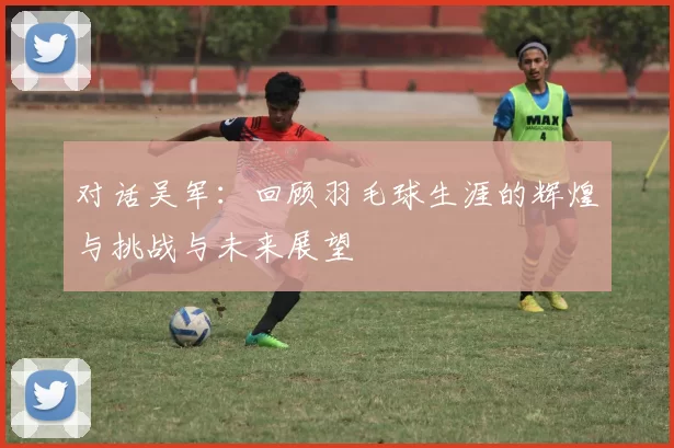 对话吴军：回顾羽毛球生涯的辉煌与挑战与未来展望