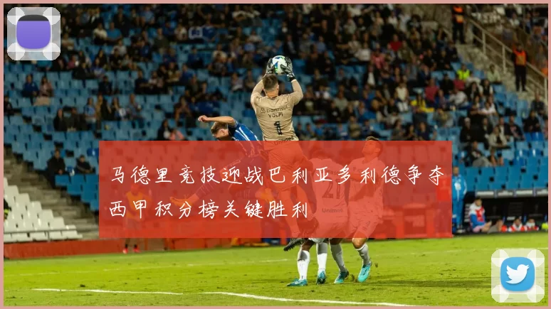 马德里竞技迎战巴利亚多利德争夺西甲积分榜关键胜利