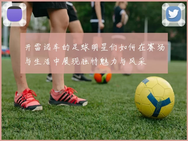 开雷诺车的足球明星们如何在赛场与生活中展现独特魅力与风采