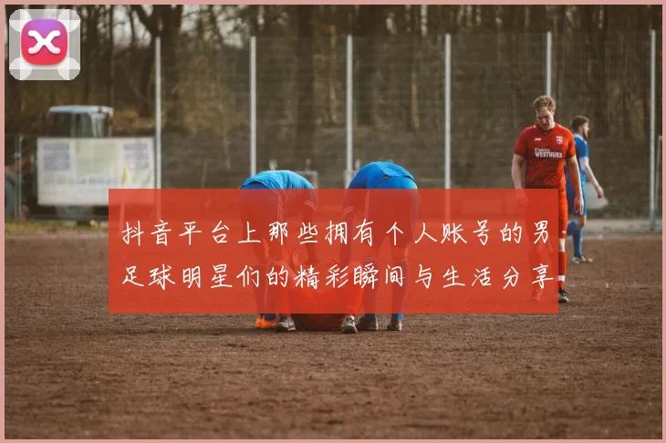 抖音平台上那些拥有个人账号的男足球明星们的精彩瞬间与生活分享