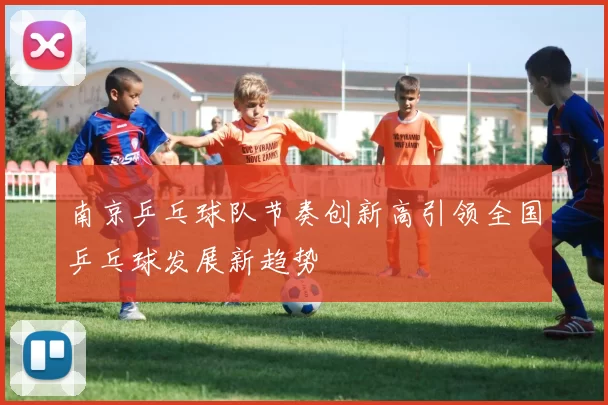 南京乒乓球队节奏创新高引领全国乒乓球发展新趋势