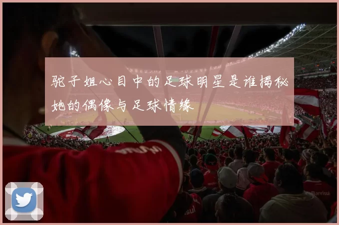 驼子姐心目中的足球明星是谁揭秘她的偶像与足球情缘