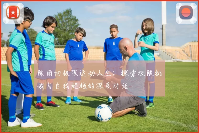 陈丽的极限运动人生：探索极限挑战与自我超越的深度对话