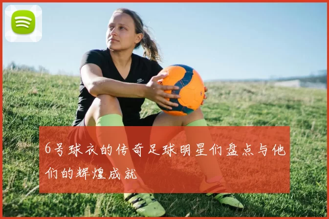 6号球衣的传奇足球明星们盘点与他们的辉煌成就