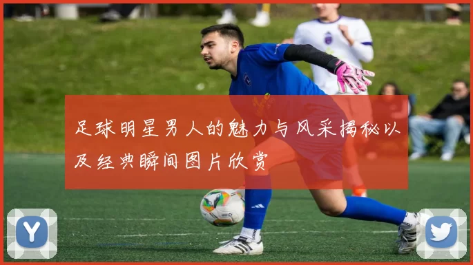 足球明星男人的魅力与风采揭秘以及经典瞬间图片欣赏