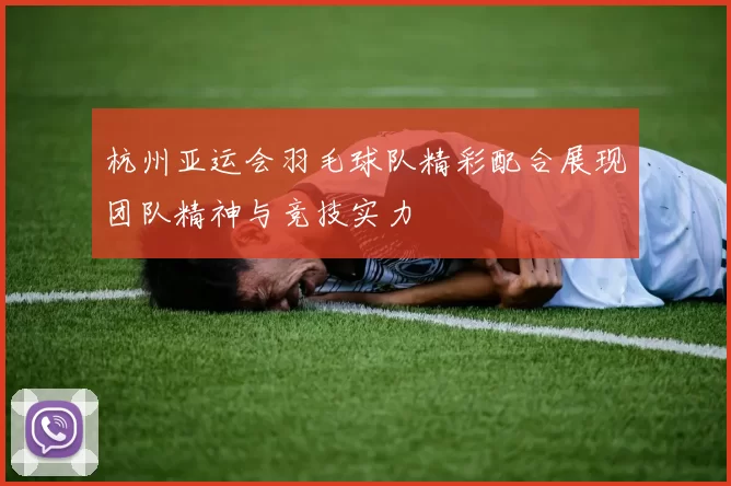杭州亚运会羽毛球队精彩配合展现团队精神与竞技实力