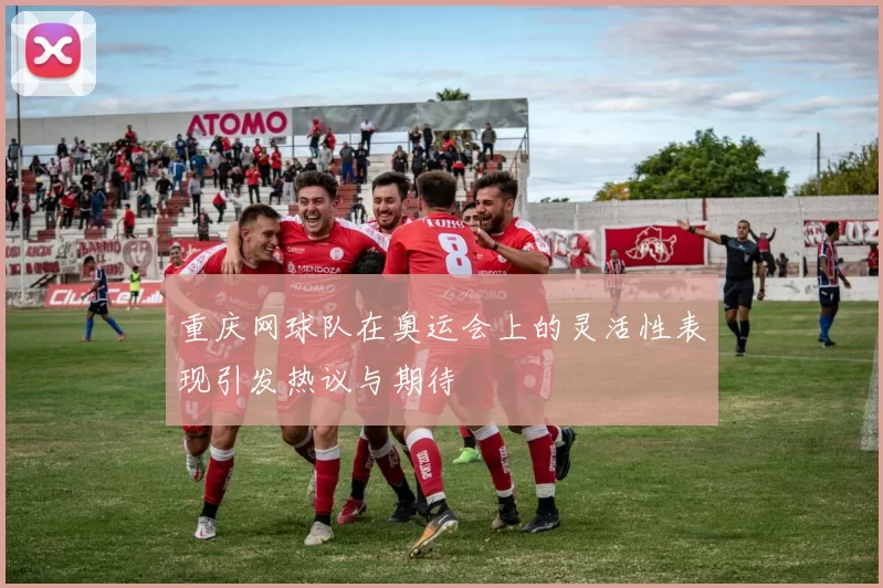重庆网球队在奥运会上的灵活性表现引发热议与期待